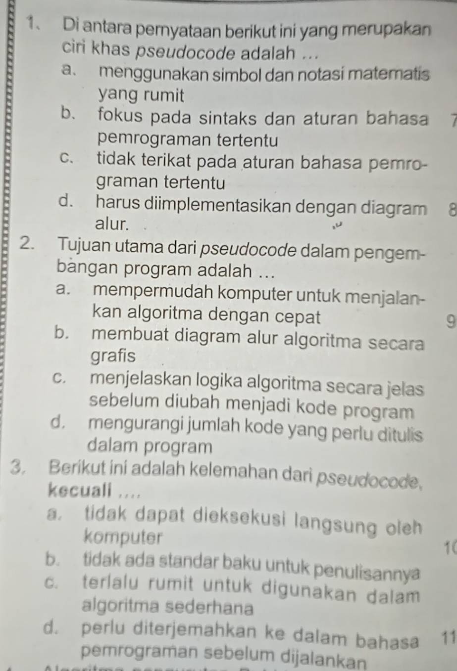 Di antara pernyataan berikut ini yang merupakan
ciri khas pseudocode adalah ...
a menggunakan simbol dan notasi matematis
.
yang rumit
b. fokus pada sintaks dan aturan bahasa 7
pemrograman tertentu
c. tidak terikat pada aturan bahasa pemro-
graman tertentu
d. harus diimplementasikan dengan diagram 8
alur.
2. Tujuan utama dari pseudocode dalam pengem-
bangan program adalah ...
a. mempermudah komputer untuk menjalan-
kan algoritma dengan cepat
9
b. membuat diagram alur algoritma secara
grafis
c. menjelaskan logika algoritma secara jelas
sebelum diubah menjadi kode program
d, mengurangi jumlah kode yang perlu ditulis
dalam program
3. Berikut ini adalah kelemahan dari pseudocode.
kecuali ....
a， tidak dapat dieksekusi langsung oleh
komputer
1(
b. tidak ada standar baku untuk penulisannya
c. terlalu rumit untuk digunakan dalam
algoritma sederhana
d. perlu diterjemahkan ke dalam bahasa 11
pemrograman sebelum dijalankan