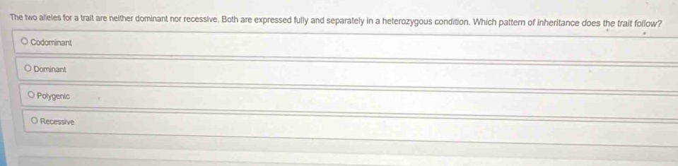 The two alleles for a trait are neither dominant nor recessive. Both are expressed fully and separately in a heterozygous condition. Which pattern of inheritance does the trait follow?
Codominant
O Dominant
Polygenic
Recessive