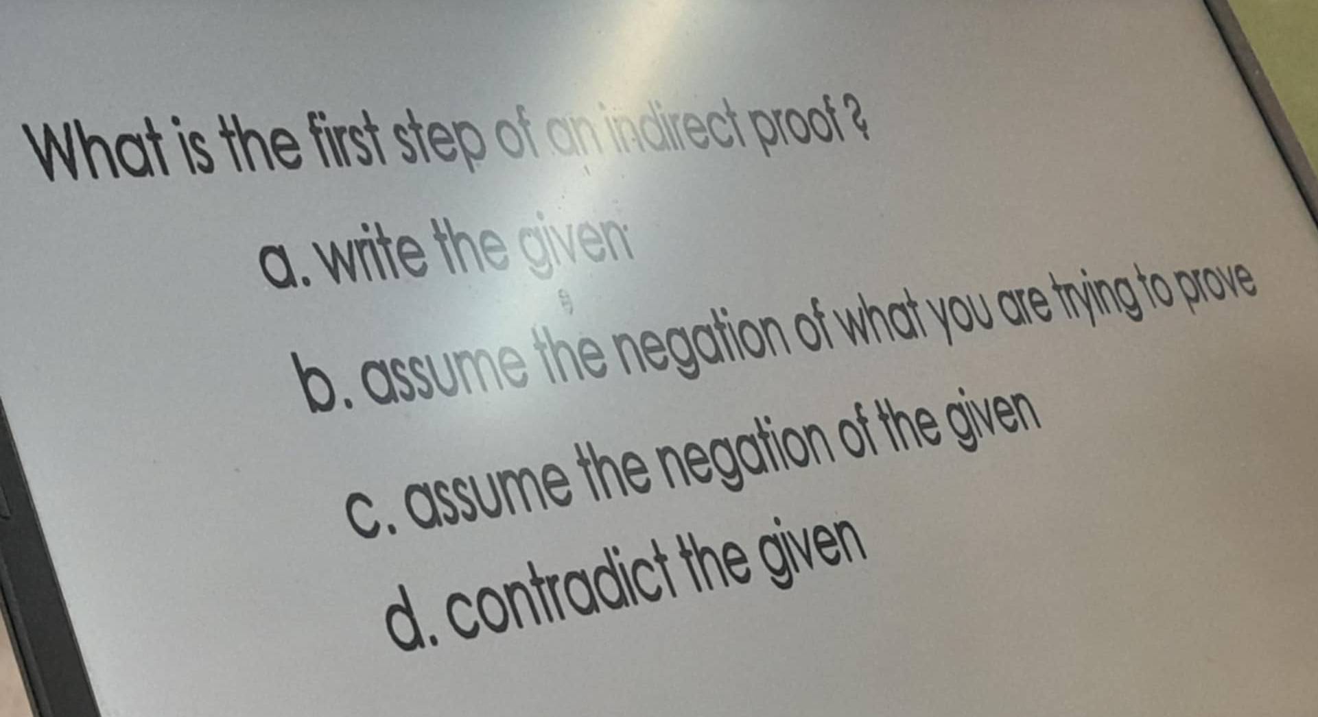 What is the first step of an indirect proof ?
b. assume the negation of what you are trying to prove
c. assume the negation of the given
d. contra ict the given