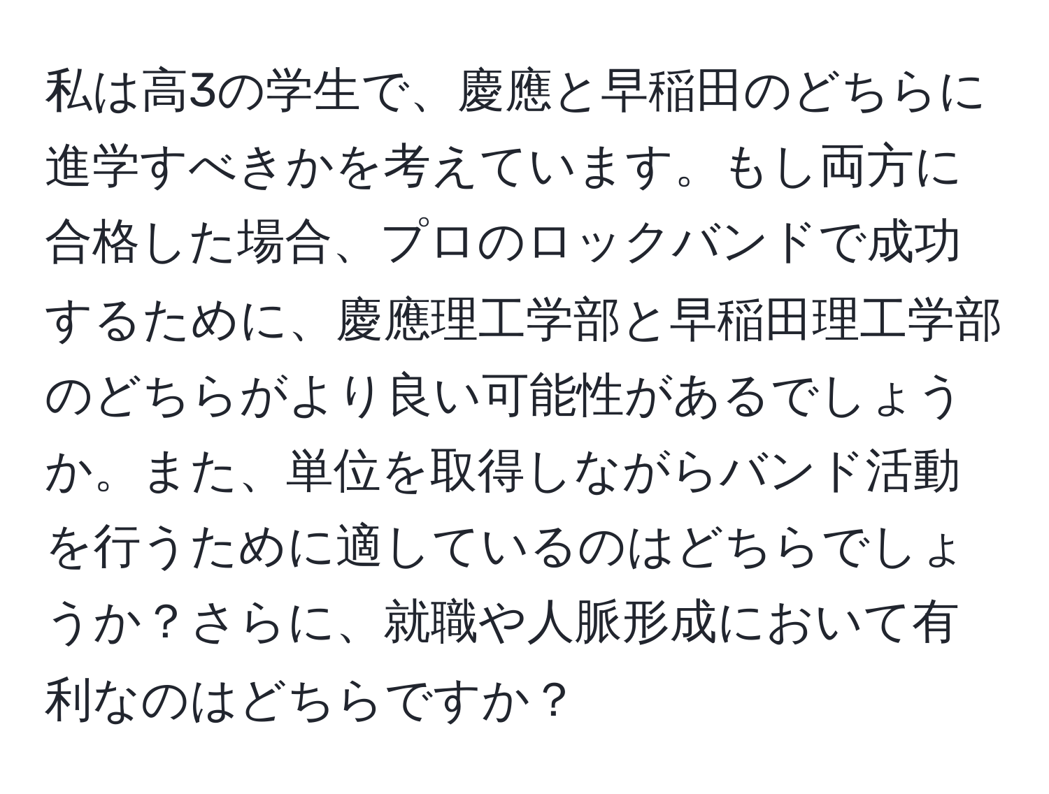 私は高3の学生で、慶應と早稲田のどちらに進学すべきかを考えています。もし両方に合格した場合、プロのロックバンドで成功するために、慶應理工学部と早稲田理工学部のどちらがより良い可能性があるでしょうか。また、単位を取得しながらバンド活動を行うために適しているのはどちらでしょうか？さらに、就職や人脈形成において有利なのはどちらですか？