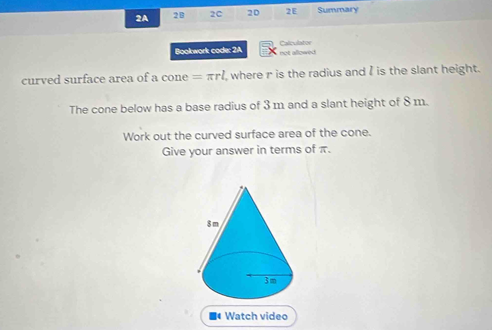 2A 2B 2C 2D 2E Summary 
Calculator 
Bookwork code: 2A not allowed 
curved surface area of a cone =π rl where r is the radius and I is the slant height. 
The cone below has a base radius of 3 m and a slant height of 8 m. 
Work out the curved surface area of the cone. 
Give your answer in terms of π. 
4 Watch video