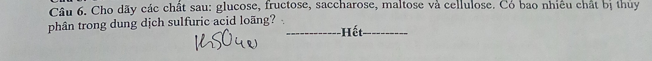 Cho dãy các chất sau: glucose, fructose, saccharose, maltose và cellulose. Có bao nhiêu chất bị thủy 
phân trong dung dịch sulfuric acid loãng? _ 
Hết_