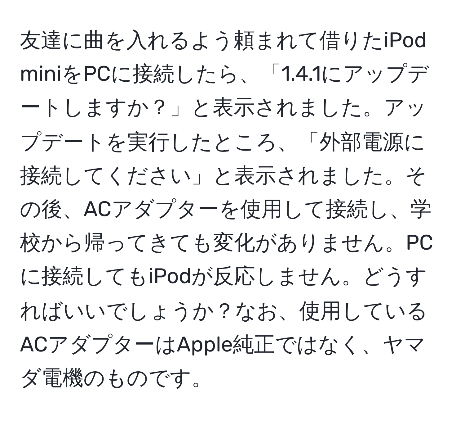 友達に曲を入れるよう頼まれて借りたiPod miniをPCに接続したら、「1.4.1にアップデートしますか？」と表示されました。アップデートを実行したところ、「外部電源に接続してください」と表示されました。その後、ACアダプターを使用して接続し、学校から帰ってきても変化がありません。PCに接続してもiPodが反応しません。どうすればいいでしょうか？なお、使用しているACアダプターはApple純正ではなく、ヤマダ電機のものです。