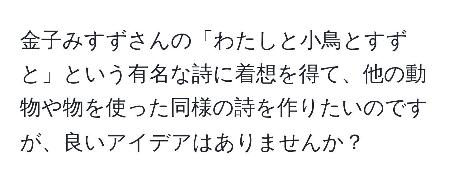 金子みすずさんの「わたしと小鳥とすずと」という有名な詩に着想を得て、他の動物や物を使った同様の詩を作りたいのですが、良いアイデアはありませんか？