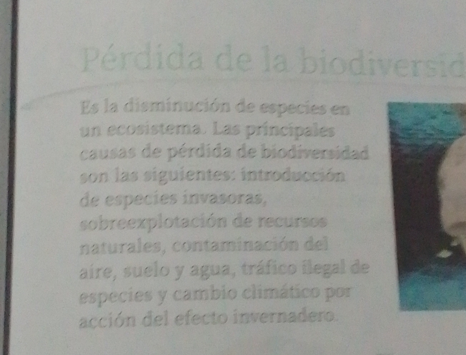 Pérdida de la biodiversid 
Es la disminución de especies en 
un ecosistema. Las principales 
causas de pérdida de biodiversidad 
son las siguientes: introducción 
de espécies invasoras, 
sobreexplotación de recursos 
naturales, contaminación del 
aíre, suelo y agua, tráfico ilegal de 
especies y cambio climático por 
acción del efecto invernadero.