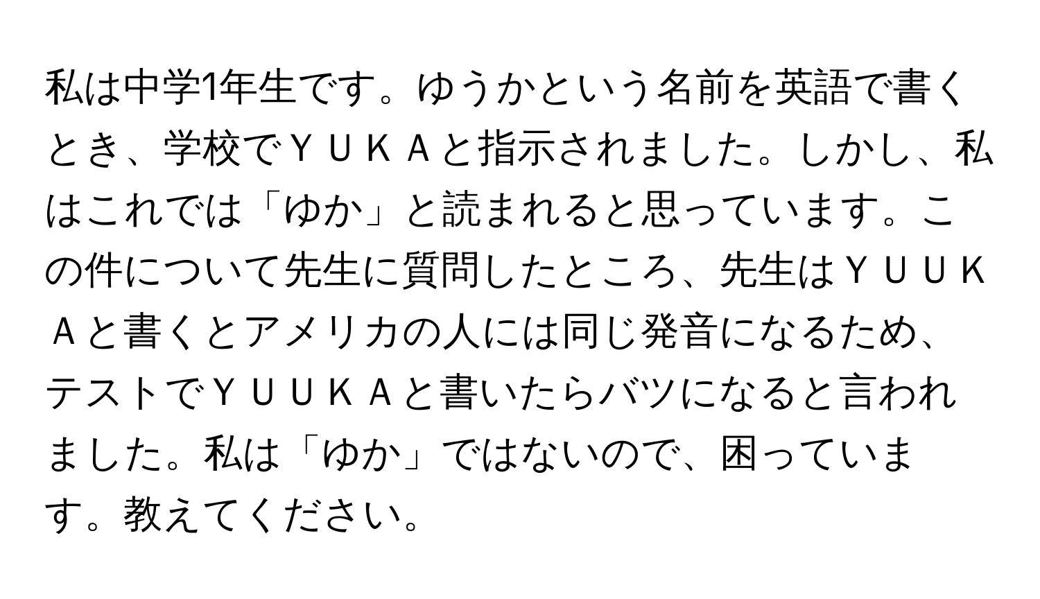 私は中学1年生です。ゆうかという名前を英語で書くとき、学校でＹＵＫＡと指示されました。しかし、私はこれでは「ゆか」と読まれると思っています。この件について先生に質問したところ、先生はＹＵＵＫＡと書くとアメリカの人には同じ発音になるため、テストでＹＵＵＫＡと書いたらバツになると言われました。私は「ゆか」ではないので、困っています。教えてください。