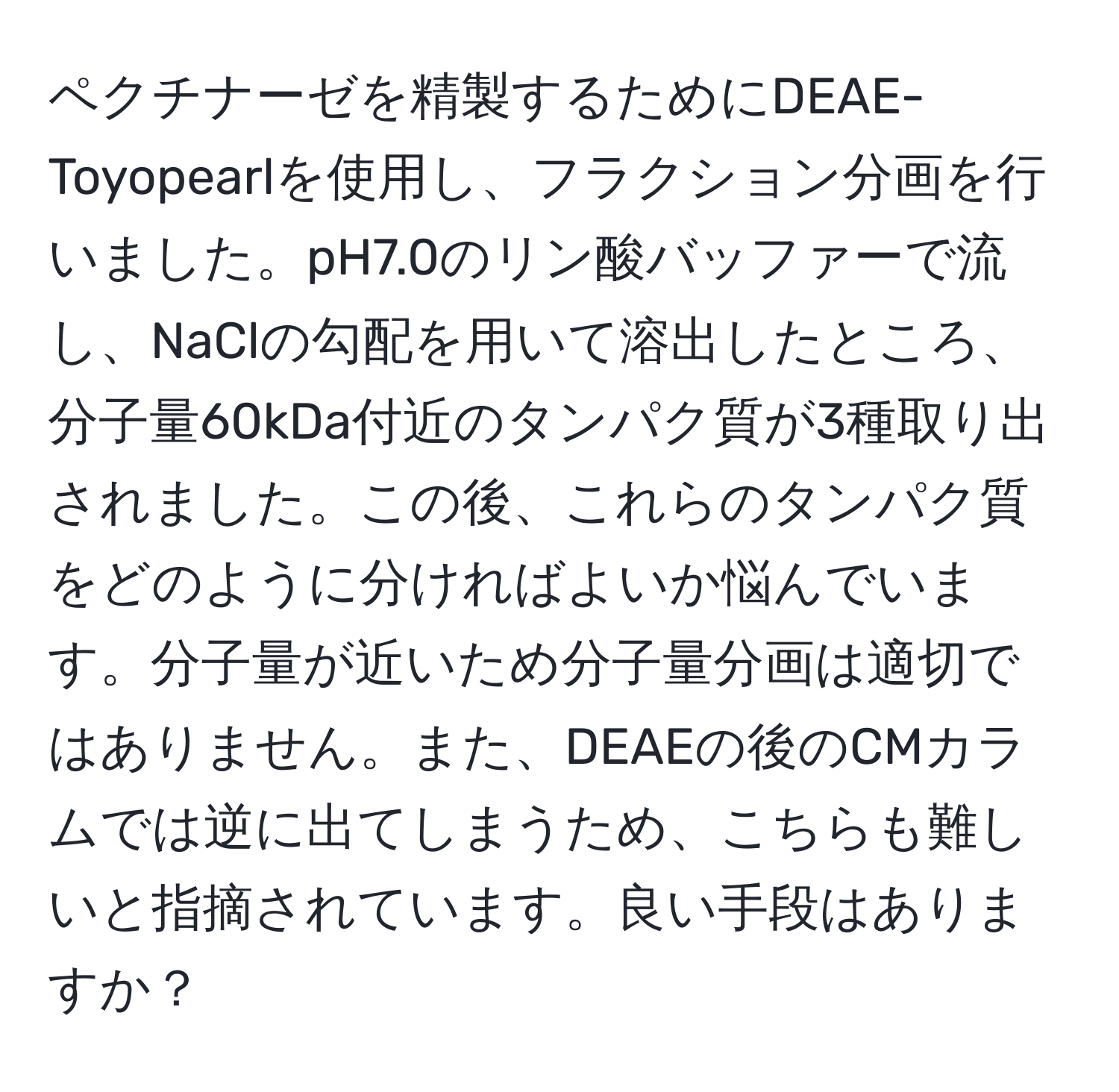 ペクチナーゼを精製するためにDEAE-Toyopearlを使用し、フラクション分画を行いました。pH7.0のリン酸バッファーで流し、NaClの勾配を用いて溶出したところ、分子量60kDa付近のタンパク質が3種取り出されました。この後、これらのタンパク質をどのように分ければよいか悩んでいます。分子量が近いため分子量分画は適切ではありません。また、DEAEの後のCMカラムでは逆に出てしまうため、こちらも難しいと指摘されています。良い手段はありますか？