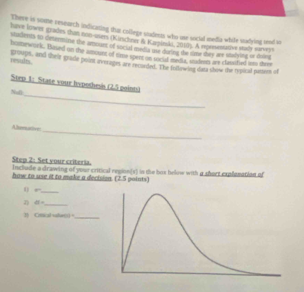 There is some research indicating that college students who use social media while studying tend to 
have lower grades than non-users (Kirschner & Karpinski, 2010). A representative study surveys 
students to determine the amount of social media use during the time they are studying or doing 
homework. Based on the amount of time spent on social media, students are classified into three 
results. 
groups, and their grade point averages are recorded. The following data show the typical pattern of 
_ 
Step 1: State your hypothesis (2.5 points) 
Null: 
_ 
Alternative: 
Step 2: Set vour criteria. 
Include a drawing of your critical region(s) in the box below with a short explenation of 
how to use it to make a decision (2.5 points) 
1) a° _ 
Z) df= _ 
3) Crincal whan(1)= _