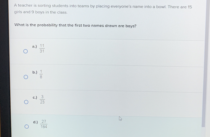 A teacher is sorting students into teams by placing everyone's name into a bowl. There are 15
girls and 9 boys in the class.
What is the probability that the first two names drawn are boys?
a.)  11/31 
b.)  1/8 
c.)  3/23 
d.)  27/184 