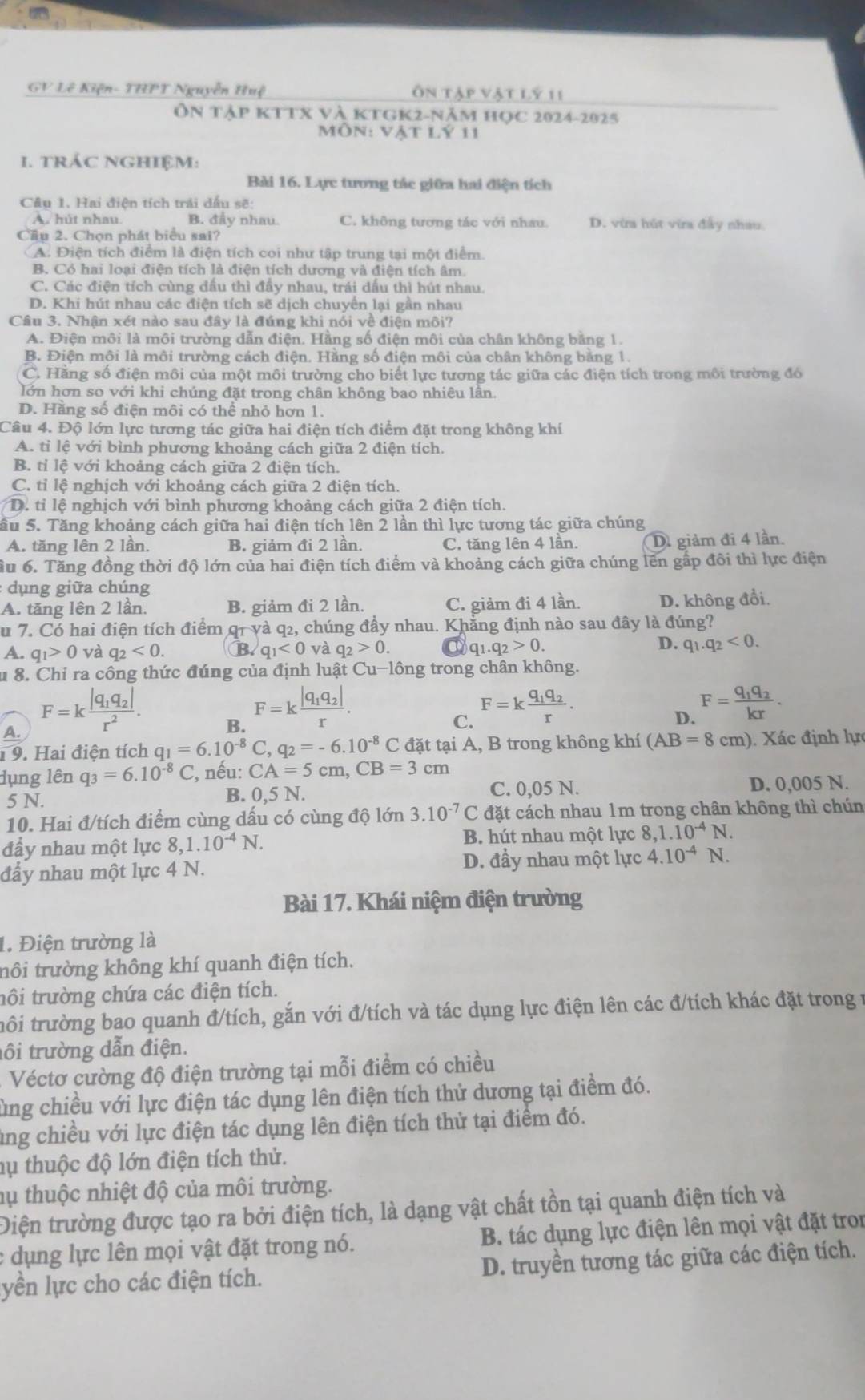 GV Lê Kiện- THPT Nguyễn Huệ Ôn tập vật lý 11
Ôn tập KTTX và KTGK2-năm học 2024-2025
Môn: vật lý 11
1. TRÁC NGHIệM:
Bài 16. Lực tương tác giữa hai điện tích
Câu 1. Hai điện tích trải dấu sẽ:
A. hút nhau. B. đầy nhau C. không tương tác với nhau. D. vừa hút vừa đầy nhau
Cầu 2. Chọn phát biểu sai?
A. Điện tích điểm là điện tích coi như tập trung tại một điểm.
B. Có hai loại điện tích là điện tích dương và điện tích âm.
C. Các điện tích cùng dấu thì đầy nhau, trái dấu thì hút nhau.
D. Khi hút nhau các điện tích sẽ dịch chuyển lại gần nhau
Câu 3. Nhận xét nào sau đây là đúng khi nói về điện môi?
A. Điện môi là môi trường dẫn điện. Hằng số điện môi của chân không bằng 1.
B. Điện môi là môi trường cách điện. Hằng số điện môi của chân không bằng 1.
C. Hằng số điện môi của một môi trường cho biết lực tương tác giữa các điện tích trong môi trường đó
lớn hơn so với khi chúng đặt trong chân không bao nhiêu lần.
D. Hằng số điện môi có thể nhỏ hơn 1.
Câu 4. Độ lớn lực tương tác giữa hai điện tích điểm đặt trong không khí
A. tỉ lệ với bình phương khoảng cách giữa 2 điện tích.
B. tỉ lệ với khoảng cách giữa 2 điện tích.
C. tỉ lệ nghịch với khoảng cách giữa 2 điện tích.
D. tỉ lệ nghịch với bình phương khoảng cách giữa 2 điện tích.
Sầu 5. Tăng khoảng cách giữa hai điện tích lên 2 lần thì lực tương tác giữa chúng
A. tăng lên 2 lần. B. giảm đi 2 lần. C. tăng lên 4 lần. D giảm đi 4 lần.
ầu 6. Tăng đồng thời độ lớn của hai điện tích điểm và khoảng cách giữa chúng lên gấp đôi thì lực điện
dụng giữa chúng
A. tăng lên 2 lần. B. giảm đi 2 lần. C. giảm đi 4 lần. D. không đổi.
u 7. Có hai điện tích điểm q1 và q2, chúng đầy nhau. Khẳng định nào sau đây là đúng?
D.
A. q_1>0 và q_2<0. B. q_1<0</tex> và q_2>0. a q_1.q_2>0. q_1.q_2<0.
u 8. Chỉ ra công thức đúng của định luật Cu-lông trong chân không.
A. F=kfrac |q_1q_2|r^2.
B. F=kfrac |q_1q_2|r.
C. F=kfrac q_1q_2r.
D. F=frac q_1q_2kr.
1 9. Hai điện tích q_1=6.10^(-8)C,q_2=-6.10^(-8)C đặt tại A, B trong không khí (AB=8cm) ). Xác định lực
dụng lên q_3=6.10^(-8)C , nếu: CA=5cm,CB=3cm
5 N. C. 0,05 N. D. 0,005 N.
B. 0, 5 N.
10. Hai đ/tích điểm cùng dấu có cùng độ lớn 3.10^(-7)C đặt cách nhau 1m trong chân không thì chún
đầy nhau một lực 8,1.10^(-4)N. B. hút nhau một lực 8,1.10^(-4)N.
đẩy nhau một lực 4 N. D. đầy nhau một lực 4.10^(-4)N.
Bài 17. Khái niệm điện trường
1. Điện trường là
trôi trường không khí quanh điện tích.
tôi trường chứa các điện tích.
tôi trường bao quanh đ/tích, gắn với đ/tích và tác dụng lực điện lên các đ/tích khác đặt trong 1
tôi trường dẫn điện.
Véctơ cường độ điện trường tại mỗi điểm có chiều
ùng chiều với lực điện tác dụng lên điện tích thử dương tại điểm đó.
ung chiều với lực điện tác dụng lên điện tích thử tại điểm đó.
hụ thuộc độ lớn điện tích thử.
lụ thuộc nhiệt độ của môi trường.
Điện trường được tạo ra bởi điện tích, là dạng vật chất tồn tại quanh điện tích và
: dụng lực lên mọi vật đặt trong nó. B. tác dụng lực điện lên mọi vật đặt tron
yền lực cho các điện tích. D. truyền tương tác giữa các điện tích.
