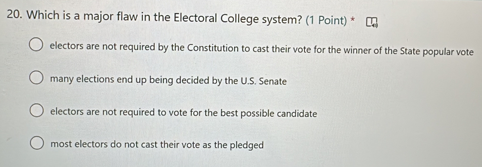 Which is a major flaw in the Electoral College system? (1 Point) *
electors are not required by the Constitution to cast their vote for the winner of the State popular vote
many elections end up being decided by the U.S. Senate
electors are not required to vote for the best possible candidate
most electors do not cast their vote as the pledged