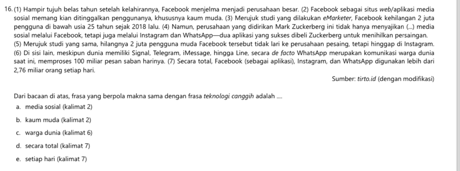 (1) Hampir tujuh belas tahun setelah kelahirannya, Facebook menjelma menjadi perusahaan besar. (2) Facebook sebaqai situs web/aplikasi media
sosial memang kian ditinggalkan penggunanya, khususnya kaum muda. (3) Merujuk studi yang dilakukan eMørketer, Facebook kehilangan 2 juta
pengguna di bawah usia 25 tahun sejak 2018 lalu. (4) Namun, perusahaan yang didirikan Mark Zuckerberg ini tidak hanya menyajikan (...) media
sosial melalui Facebook, tetapi juga melalui Instagram dan WhatsApp—dua aplikasi yang sukses dibeli Zuckerberg untuk menihilkan persaingan.
(5) Merujuk studi yang sama, hilangnya 2 juta pengguna muda Facebook tersebut tidak lari ke perusahaan pesaing, tetapi hinggap di Instagram.
(6) Di sisi lain, meskipun dunia memiliki Signal, Telegram, iMessage, hingga Line, secara de facto WhatsApp merupakan komunikasi warga dunia
saat ini, memproses 100 miliar pesan saban harinya. (7) Secara total, Facebook (sebagai aplikasi), Instagram, dan WhatsApp digunakan lebih dari
2, 76 miliar orang setiap hari.
Sumber: tirto.id (dengan modifikasi)
Dari bacaan di atas, frasa yang berpola makna sama dengan frasa teknologi canggih adalah ....
a. media sosial (kalimat 2)
b. kaum muda (kalimat 2)
c. warga dunia (kalimat 6)
d. secara total (kalimat 7)
e. setiap hari (kalimat 7)