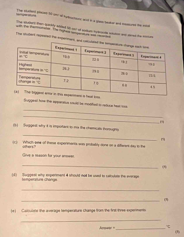 temperature
The student placed 50 cm² of hydrochloric acid in a glass beaker and messured the intial
The student then quickly added 50cm^3
with the thermometer. The highest temperature was recorded of sodium hydroxide solution and sarred the mixture
The student repeated the experimen
.
_
Suggest how the apparatus could be modified to reduce heat loss
_
(1)
(b) Suggest why it is important to mix the chemicals thoroughly
_
(1)
(c) Which one of these experiments was probably done on a different day to the
others?
Give a reason for your answer
_
(1)
(d) Suggest why experiment 4 should not be used to calculate the average
temperature change
_
_(1)
(e) Calculate the average temperature change from the first three experiments.
_
Answer =_^(“C)C
(1)