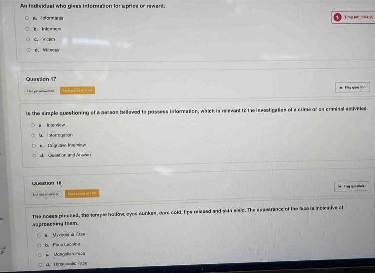 An individual who gives information for a price or reward.
a. Informants Time left 0:54:20
b. Informers
c. Victim
d. Witness
Question 17
Not yet answered Marked out ofl 1,00 Flag question
ls the simple questioning of a person believed to possess information, which is relevant to the investigation of a crime or on criminal activities.
a. Interview
b. Interrogation
c. Cognitive Interview
d. Question and Answer
Question 18
Not yet answered Marked out of 1.00 Flag question
The noses pinched, the temple hollow, eyes sunken, ears cold, lips relaxed and skin vivid. The appearance of the face is indicative of
approaching them.
a. Myxedema Face
NCE b. Face Leonine
of c. Mongolian Face
d. Hippocratic Face