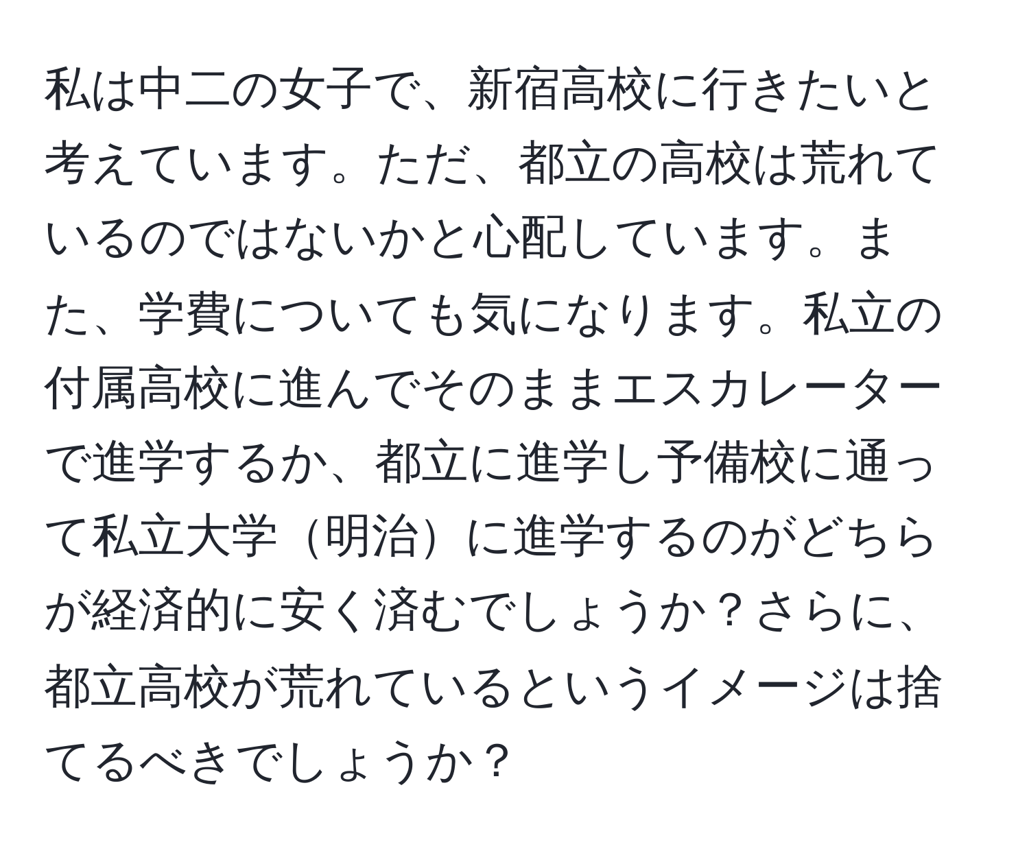 私は中二の女子で、新宿高校に行きたいと考えています。ただ、都立の高校は荒れているのではないかと心配しています。また、学費についても気になります。私立の付属高校に進んでそのままエスカレーターで進学するか、都立に進学し予備校に通って私立大学明治に進学するのがどちらが経済的に安く済むでしょうか？さらに、都立高校が荒れているというイメージは捨てるべきでしょうか？