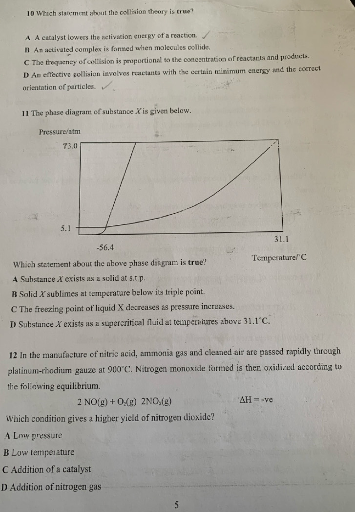 Which statement about the collision theory is true?
A A catalyst lowers the activation energy of a reaction.
B An activated complex is formed when molecules collide.
C The frequency of collision is proportional to the concentration of reactants and products.
D An effective collision involves reactants with the certain minimum energy and the correct
orientation of particles.
11 The phase diagram of substance X is given below.
Pressure/atm
73.0
5.1
31.1
-56.4
Which statement about the above phase diagram is true? Temperature°C
A Substance Xexists as a solid at s.t.p.
B Solid X sublimes at temperature below its triple point.
C The freezing point of liquid X decreases as pressure increases.
D Substance X exists as a supercritical fluid at temperatures above 31.1°C. 
12 In the manufacture of nitric acid, ammonia gas and cleaned air are passed rapidly through
platinum-rhodium gauze at 900°C. Nitrogen monoxide formed is then oxidized according to
the following equilibrium.
2NO(g)+O_2(g)2NO_2(g)
△ H=-ve
Which condition gives a higher yield of nitrogen dioxide?
A Low pressure
B Low temperature
C Addition of a catalyst
D Addition of nitrogen gas
5