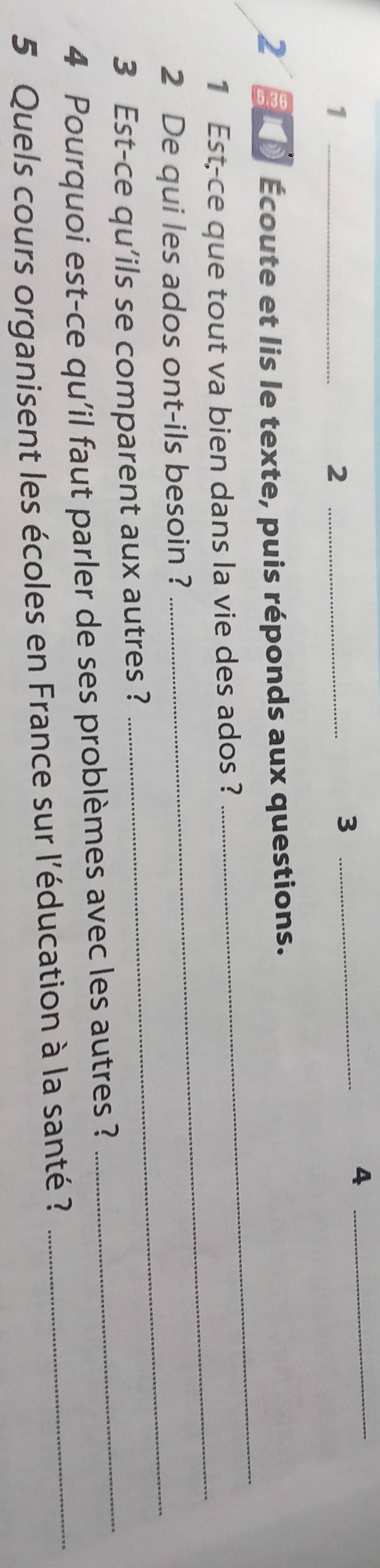 1 
_2 
_3 
_4 
2 0 Écoute et lis le texte, puis réponds aux questions. 
1 Est-ce que tout va bien dans la vie des ados ? 
_ 
2 De qui les ados ont-ils besoin ? 
_ 
3 Est-ce qu’ils se comparent aux autres ? 
_ 
4 Pourquoi est-ce qu'il faut parler de ses problèmes avec les autres ? 
_ 
5 Quels cours organisent les écoles en France sur l'éducation à la santé ?_