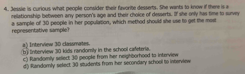 Jessie is curious what people consider their favorite desserts. She wants to know if there is a
relationship between any person’s age and their choice of desserts. If she only has time to survey
a sample of 30 people in her population, which method should she use to get the most
representative sample?
a) Interview 30 classmates.
b) Interview 30 kids randomly in the school cafeteria.
c) Randomly select 30 people from her neighborhood to interview
d) Randomly select 30 students from her secondary school to interview