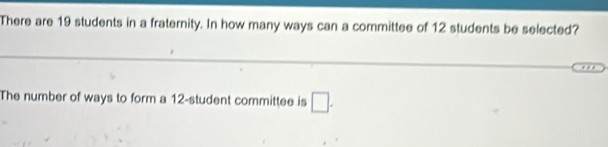 There are 19 students in a fraternity. In how many ways can a committee of 12 students be selected? 
The number of ways to form a 12 -student committee is □.