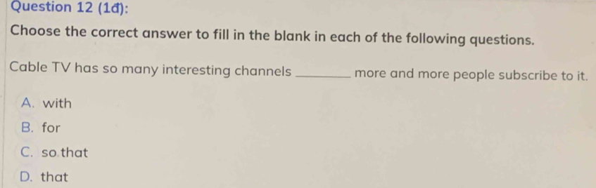 (1đ):
Choose the correct answer to fill in the blank in each of the following questions.
Cable TV has so many interesting channels _more and more people subscribe to it.
A. with
B. for
C. so that
D. that