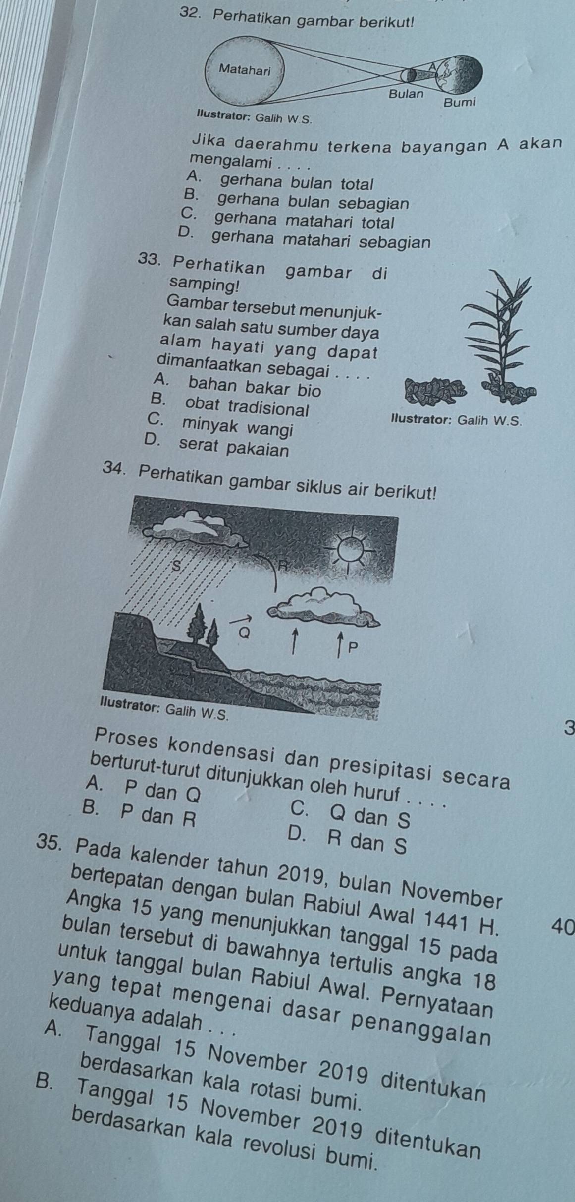 Perhatikan gambar berikut!
W S.
Jika daerahmu terkena bayangan A akan
mengalami
A. gerhana bulan total
B. gerhana bulan sebagian
C. gerhana matahari total
D. gerhana matahari sebagian
33. Perhatikan gambar di
samping!
Gambar tersebut menunjuk-
kan salah satu sumber daya
alam hayati yang dapat
dimanfaatkan sebagai .
A. bahan bakar bio_
B. obat tradisional
C. minyak wangi
D. serat pakaian
34. Perhatikan gambar siklusut!
3
Proses kondensasi dan presipitasi secara
berturut-turut ditunjukkan oleh huruf . . . .
A. P dan Q C. Q dan S
B. P dan R D. R dan S
35. Pada kalender tahun 2019, bulan November
bertepatan dengan bulan Rabiul Awal 1441 H. 40
Angka 15 yang menunjukkan tanggal 15 pada
bulan tersebut di bawahnya tertulis angka 18
untuk tanggal bulan Rabiul Awal. Pernyataan
yang tepat mengenai dasar penanggalan 
keduanya adalah . . .
A. Tanggal 15 November 2019 ditentukan
berdasarkan kala rotasi bumi.
B. Tanggal 15 November 2019 ditentukan
berdasarkan kala revolusi bumi.