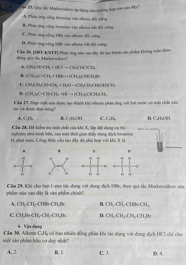 Quy tắc Markovnikov áp dụng cho trường hợp nào sau đây?
A. Phản ứng cộng bromine vào alkene đối xứng.
B. Phản ứng cộng bromine vào alkene bắt đối xứng.
C. Phản ứng cộng HBr vào alkene đối xứng.
D. Phản ứng cộng HBr vào alkene bất đối xứng.
Câu 26. [SBT-KNTT] Phản ứng nào sau đây đã tạo thành sản phẩm không tuân theo
dúng quy tắc Markovnikov?
A. CH_3CH=CH_2+HClto CH_3CHClCH_3.
B. (CH_3)_2C=CH_2+HBrto (CH_3)_2CHCH_2Br.
C. CH_3CH_2CH=CH_2+H_2Oto CH_3CH_2CH(OH)CH_3.
D. (CH_3)_2C=CH-CH_3+HIto (CH_3)_2CICH_2CH_3.
Câu 27. Hợp chất nào được tạo thành khi ethene phản ứng với hơi nước có mặt chất xúc
tác và được đun nóng?
A. C_2H_6. B. C_2H_5OH. C. C_4H_8. D. C_4H_9OH.
Câu 28. Để kiểm tra tính chất của khí X, lắp đặt dụng cụ thí
nghiệm như hình bên, sau một thời gian thấy dung dịch bromine
bị nhạt màu. Công thức cấu tạo đầy đủ phù hợp với khí X là
A
B
C
D
  
 
 
Câu 29. Khi cho but-1-ene tác dụng với dung dịch HBr, theo qui tắc Markovnikov sản
phẩm nào sau đây là sản phẩm chính?
A. CH_3-CH_2-CHBr-CH_2Br. B. CH_3-CH_2-CHBr-CH_3.
C. CH_2Br-CH_2-CH_2-CH_2Br. D. CH_3-CH_2-CH_2-CH_2Br.
Vận dụng
Câu 30. Alkene C_4H_8 có bao nhiêu đồng phân khi tác dụng với dung dịch HCl chỉ cho
một sản phầm hữu cơ duy nhất?
A. 2. B. 1. C. 3. D. 4.