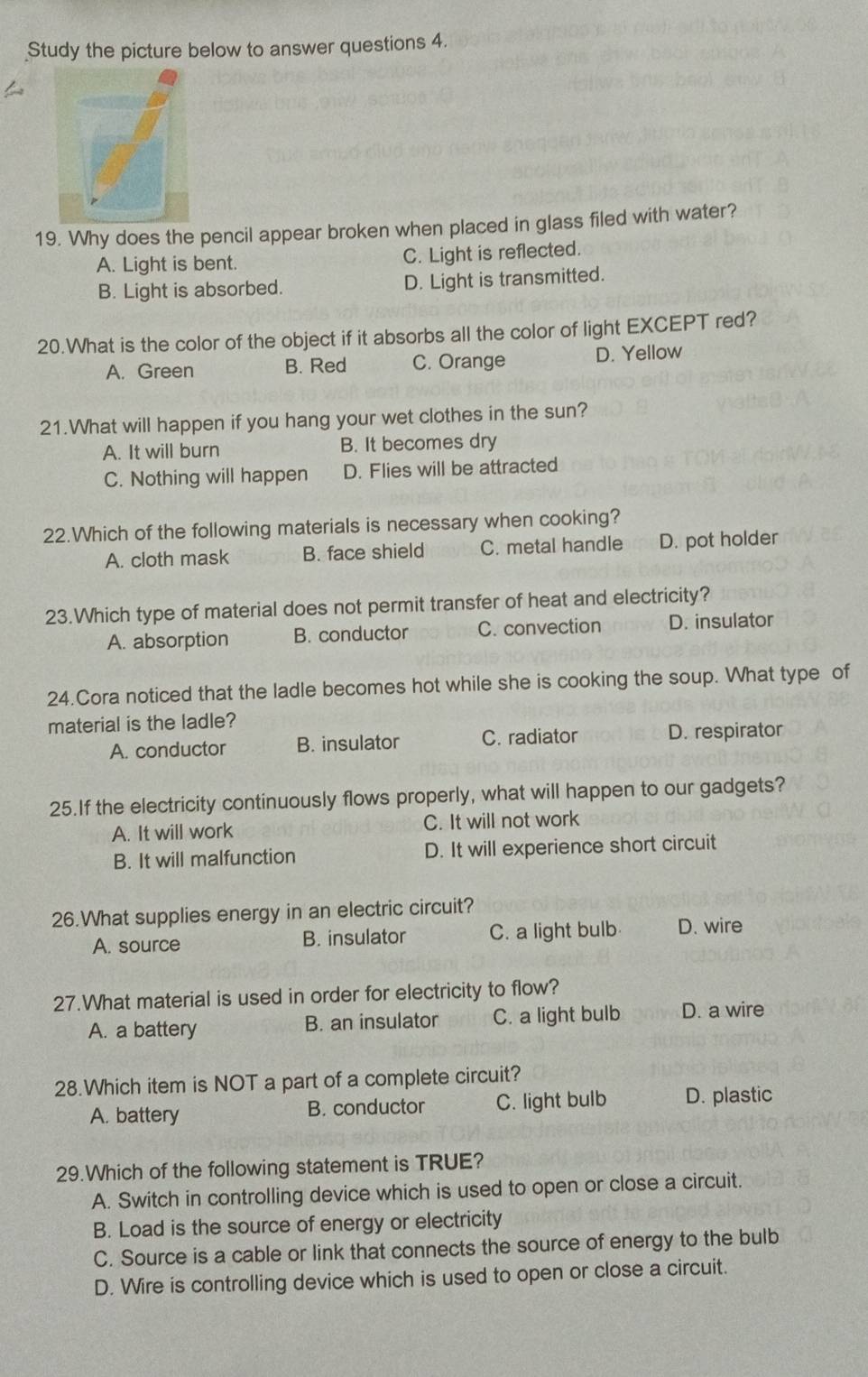 Study the picture below to answer questions 4.
19. Why does the pencil appear broken when placed in glass filed with water?
A. Light is bent. C. Light is reflected.
B. Light is absorbed. D. Light is transmitted.
20.What is the color of the object if it absorbs all the color of light EXCEPT red?
A. Green B. Red C. Orange D. Yellow
21.What will happen if you hang your wet clothes in the sun?
A. It will burn B. It becomes dry
C. Nothing will happen D. Flies will be attracted
22.Which of the following materials is necessary when cooking?
A. cloth mask B. face shield C. metal handle D. pot holder
23.Which type of material does not permit transfer of heat and electricity?
A. absorption B. conductor C. convection D. insulator
24.Cora noticed that the ladle becomes hot while she is cooking the soup. What type of
material is the ladle?
A. conductor B. insulator C. radiator D. respirator
25.If the electricity continuously flows properly, what will happen to our gadgets?
A. It will work C. It will not work
B. It will malfunction D. It will experience short circuit
26.What supplies energy in an electric circuit?
A. source B. insulator C. a light bulb D. wire
27.What material is used in order for electricity to flow?
A. a battery B. an insulator C. a light bulb D. a wire
28.Which item is NOT a part of a complete circuit?
A. battery B. conductor C. light bulb D. plastic
29.Which of the following statement is TRUE?
A. Switch in controlling device which is used to open or close a circuit.
B. Load is the source of energy or electricity
C. Source is a cable or link that connects the source of energy to the bulb
D. Wire is controlling device which is used to open or close a circuit.