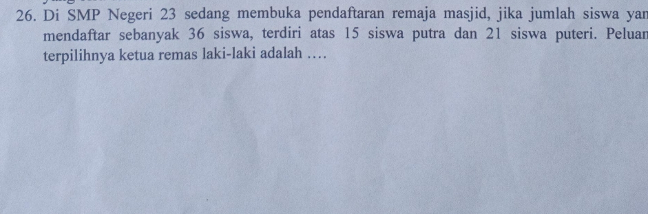 Di SMP Negeri 23 sedang membuka pendaftaran remaja masjid, jika jumlah siswa yan 
mendaftar sebanyak 36 siswa, terdiri atas 15 siswa putra dan 21 siswa puteri. Peluar 
terpilihnya ketua remas laki-laki adalah …