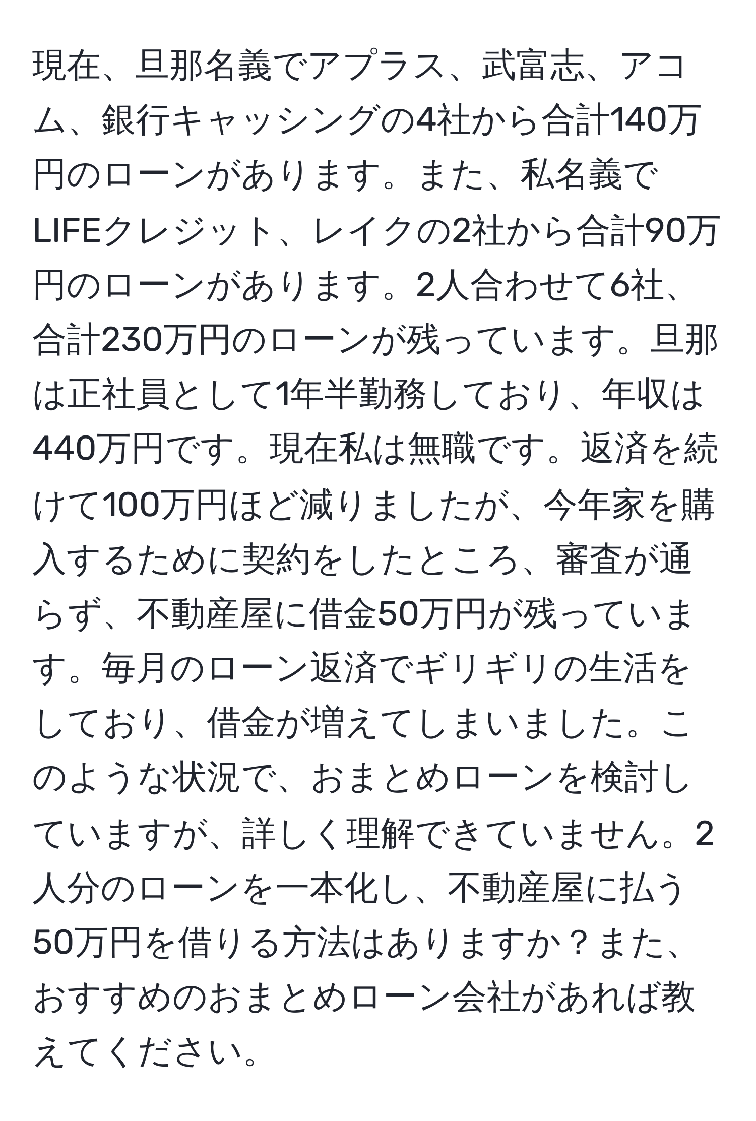 現在、旦那名義でアプラス、武富志、アコム、銀行キャッシングの4社から合計140万円のローンがあります。また、私名義でLIFEクレジット、レイクの2社から合計90万円のローンがあります。2人合わせて6社、合計230万円のローンが残っています。旦那は正社員として1年半勤務しており、年収は440万円です。現在私は無職です。返済を続けて100万円ほど減りましたが、今年家を購入するために契約をしたところ、審査が通らず、不動産屋に借金50万円が残っています。毎月のローン返済でギリギリの生活をしており、借金が増えてしまいました。このような状況で、おまとめローンを検討していますが、詳しく理解できていません。2人分のローンを一本化し、不動産屋に払う50万円を借りる方法はありますか？また、おすすめのおまとめローン会社があれば教えてください。