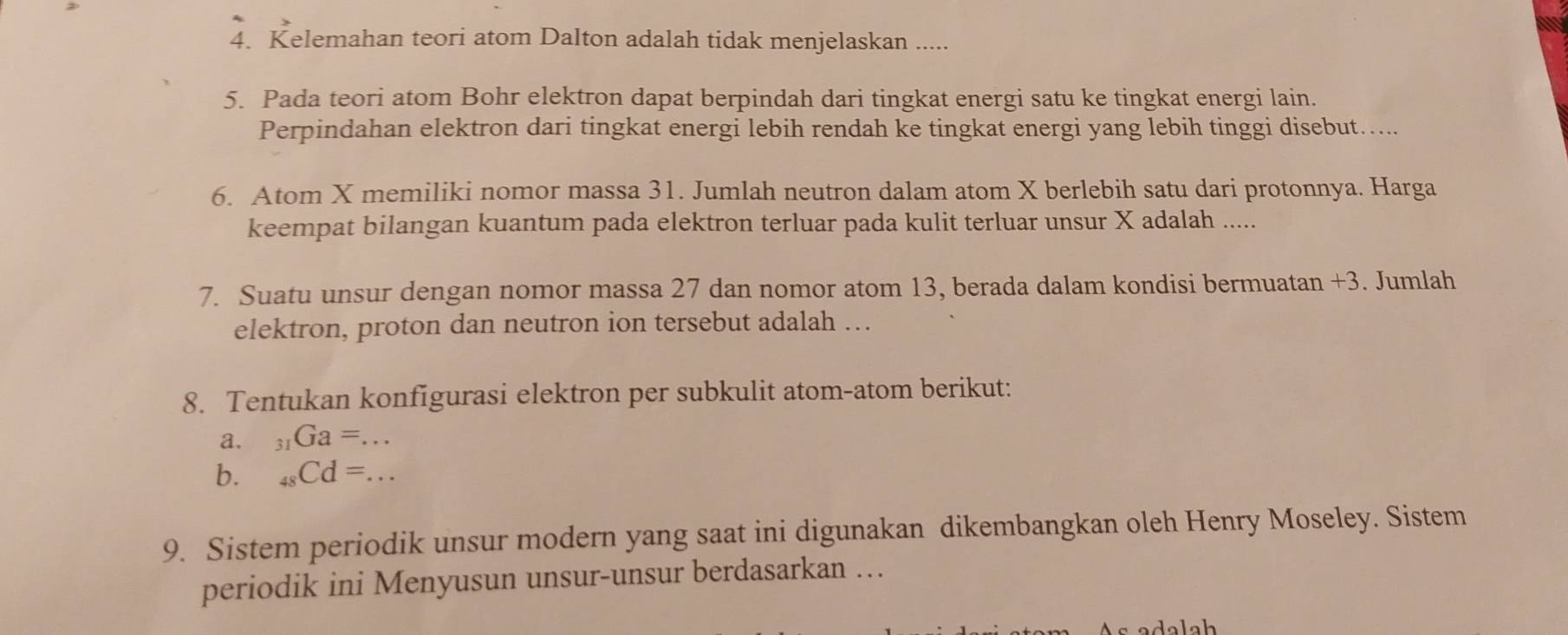 Kelemahan teori atom Dalton adalah tidak menjelaskan ..... 
5. Pada teori atom Bohr elektron dapat berpindah dari tingkat energi satu ke tingkat energi lain. 
Perpindahan elektron dari tingkat energi lebih rendah ke tingkat energi yang lebih tinggi disebut….... 
6. Atom X memiliki nomor massa 31. Jumlah neutron dalam atom X berlebih satu dari protonnya. Harga 
keempat bilangan kuantum pada elektron terluar pada kulit terluar unsur X adalah ..... 
7. Suatu unsur dengan nomor massa 27 dan nomor atom 13, berada dalam kondisi bermuatan +3. Jumlah 
elektron, proton dan neutron ion tersebut adalah … 
8. Tentukan konfigurasi elektron per subkulit atom-atom berikut: 
a. _31Ga=... _ 
b. _48Cd=... _ 
9. Sistem periodik unsur modern yang saat ini digunakan dikembangkan oleh Henry Moseley. Sistem 
periodik ini Menyusun unsur-unsur berdasarkan … 
ada lah