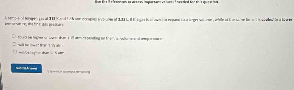 Use the References to access important values if needed for this question.
A sample of oxygen gas at 318 K and 1.15 atm occupies a volume of 2.33 L. If the gas is allowed to expand to a larger volume , while at the same time it is cooled to a lower
temperature, the final gas pressure
could be higher or lower than 1.15 atm depending on the final volume and temperature.
will be lower than 1.15 atm.
will be higher than 1.15 atm.
Submit Answer 5 question attempts remaining