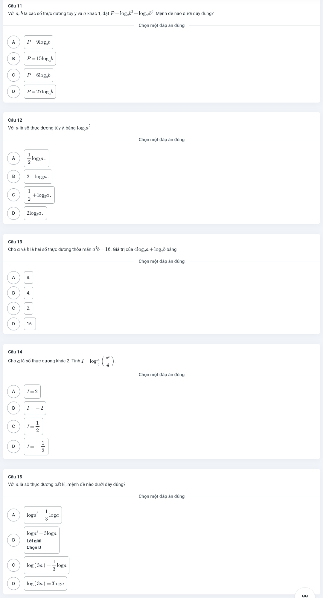 Với a, b là các số thực dương tùy ý và a khác 1 1,datP=log _ab^3+log _a^2b^6. Mệnh đề nào dưới đây đúng?
Chọn một đáp án đúng
A P=9log _ab
P=15log _ab
P=6log _ab
P=27log _ab
Câu 12
Với a là số thực dương tùy ý, bằng log _5a^2
Chọn một đáp án đúng
 1/2 log _5a.
2 + log₅a
C  1/2 +1 og_5a.
2log _5a. 
Câu 13
Cho α và b là hai số thực dương thỏa mãn α*b = 16. Giá trị của 41og. _2a+log _2b bằng
Chọn một đáp án đúng
8
2
Câu 14
Cho a là số thực dương khác 2.TinhI=log  a/2 ( a^2/4 ). 
Chọn một đáp án đúng
A I=2
I=-2
I= 1/2 
I=- 1/2 
Câu 15
Với a là số thực dương bất kì, mệnh đề nào dưới đây đúng?
log a^3= 1/3 log a
log a^3=3log a
Loigiai
ChonD
C log (3a)= 1/3 log a
log (3a)=3log a