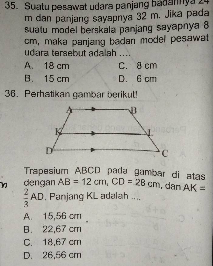 Suatu pesawat udara panjang badannya 24
m dan panjang sayapnya 32 m. Jika pada
suatu model berskala panjang sayapnya 8
cm, maka panjang badan model pesawat
udara tersebut adalah ....
A. 18 cm C. 8 cm
B. 15 cm D. 6 cm
36. Perhatikan gambar berikut!
Trapesium ABCD pada gambar di atas
dengan AB=12cm, CD=28cm , dan AK=
 2/3 AD. Panjang KL adalah ....
A. 15,56 cm
B. 22,67 cm
C. 18,67 cm
D. 26,56 cm