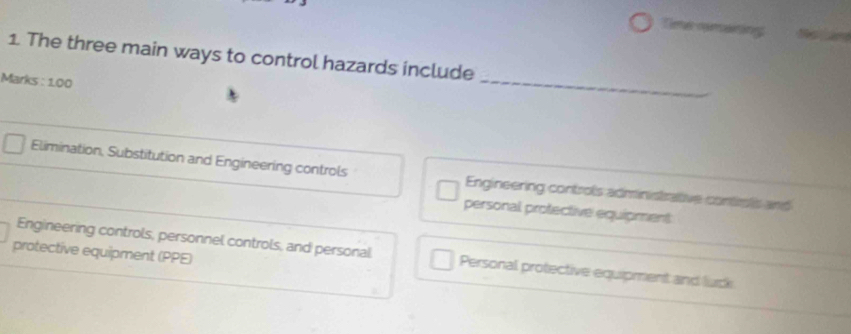 Time nmaining
_
1. The three main ways to control hazards include
Marks : 1.00
Elimination, Substitution and Engineering controls Engineering controls administrative controls and
personal protective equipment
protective equipment (PPE)
Engineering controls, personnel controls, and personal Personal protective equipment and luck