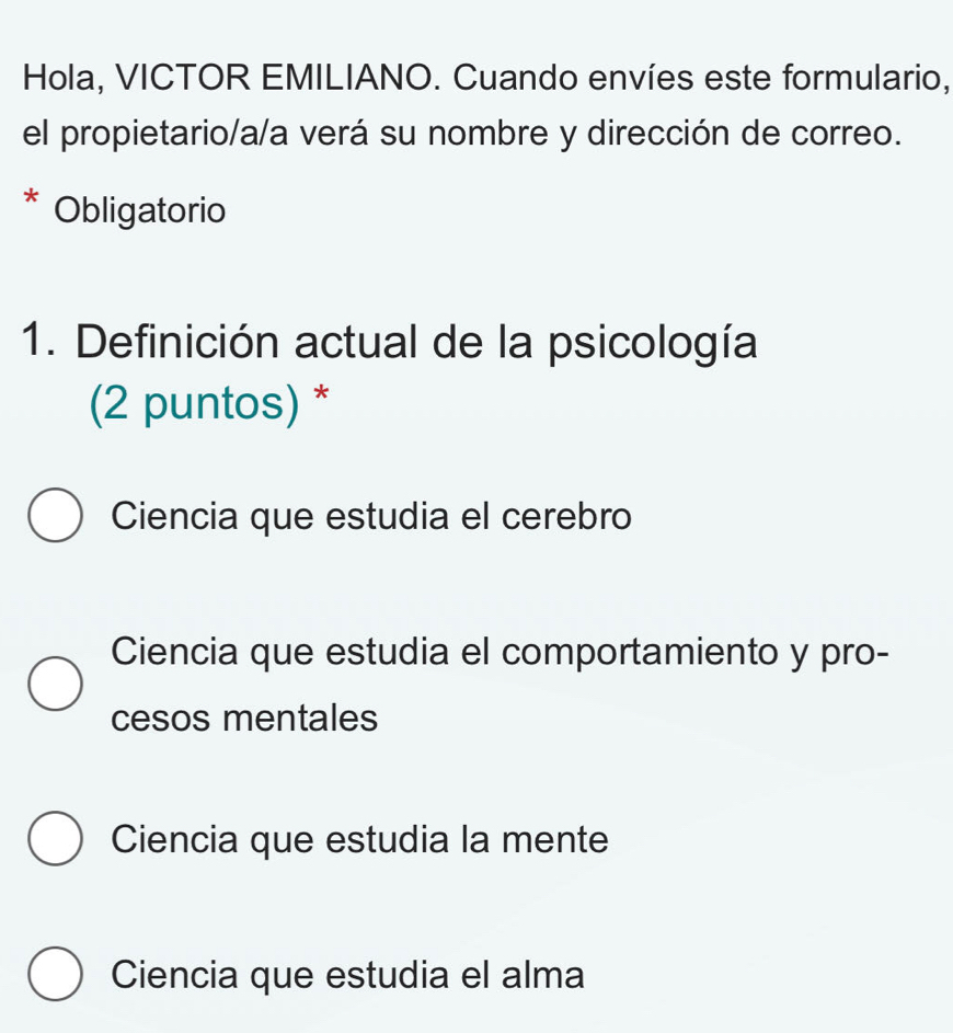 Hola, VICTOR EMILIANO. Cuando envíes este formulario,
el propietario/a/a verá su nombre y dirección de correo.
* Obligatorio
1. Definición actual de la psicología
(2 puntos) *
Ciencia que estudia el cerebro
Ciencia que estudia el comportamiento y pro-
cesos mentales
Ciencia que estudia la mente
Ciencia que estudia el alma