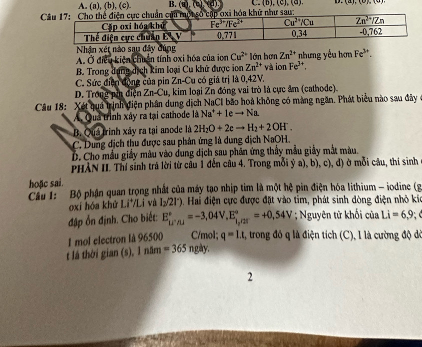 (b),(c), D. (u),(u),(u

Nhận xét nào sau đây đúng
A. Ở điều kiện chuẩn tính oxi hóa của ion Cu^(2+) lớn hơn Zn^(2+) nhưng yếu hơn Fe^(3+).
B. Trong dụng dịch kim loại Cu khử được ion Zn^(2+) và ion Fe^(3+).
C. Sức điện động của pin Zn-Cu có giá trị là 0,42V.
D. Trong pin điện Zn-Cu, kim loại Zn đóng vai trò là cực âm (cathode).
Câu 18: Xét quả trình điện phân dung dịch NaCl bão hoà không có màng ngăn. Phát biểu nào sau đây ở
A. Quả trình xảy ra tại cathode là Na^++1eto Na.
B. Quá trình xảy ra tại anode là 2H_2O+2eto H_2+2OH^-.
C. Dung dịch thu được sau phản ứng là dung dịch NaOH.
D. Cho mẫu giấy màu vào dung dịch sau phản ứng thấy mẫu giấy mắt màu.
PHÀN II. Thí sinh trả lời từ câu 1 đến câu 4. Trong mỗi ý a), b), c), d) ở mỗi câu, thí sinh
hoặc sai.
Cầu 1: Bộ phận quan trọng nhất của máy tạo nhịp tim là một hệ pin điện hóa lithium - iodine (g
oxi hóa khử Li*/Li và I_2/2I^-) D . Hai điện cực được đặt vào tim, phát sinh dòng điện nhỏ kíc
đập ổn định. Cho biết: E_Li^+/Li^circ =-3,04V,E_(i,/2T)°=+0,54V; Nguyên tử khối của Li=6,9;
1 mol electron là 96500 C/mol; q=I.t 2, trong đó q là điện tích (C), I là cường độ dờ
t là thời gian (s), 1 năm =365 ngày.
2