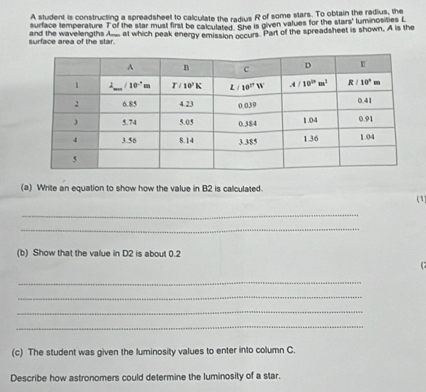 A student is constructing a spreadsheet to calculate the radius R of some stars. To obtain the radius, the
surface temperature T of the star must first be calculated. She is given values for the stars' luminosities L
and the wavelengths A at which peak energy emission occurs. Part of the spreadsheet is shown, A is the
surface area of the star.
(a) Write an equation to show how the value in B2 is calculated.
(1)
_
_
(b) Show that the value in D2 is about 0.2
_
_
_
_
(c) The student was given the luminosity values to enter into column C.
Describe how astronomers could determine the luminosity of a star.