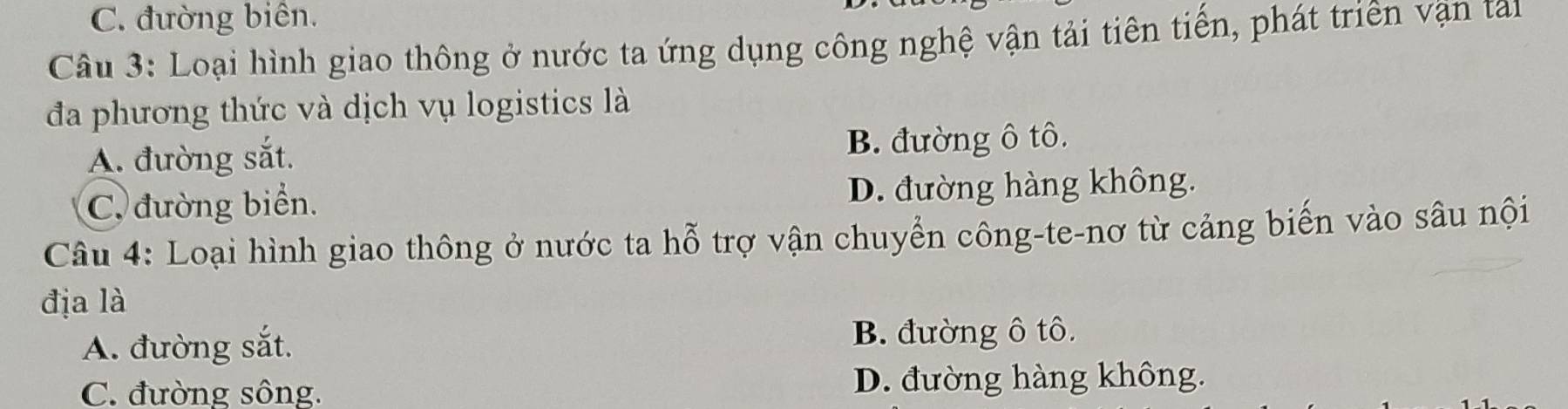 C. đường biên.
Câu 3: Loại hình giao thông ở nước ta ứng dụng công nghệ vận tải tiên tiến, phát triên vận tai
đa phương thức và dịch vụ logistics là
A. đường sắt. B. đường ô tô.
C. đường biển. D. đường hàng không.
Câu 4: Loại hình giao thông ở nước ta hỗ trợ vận chuyển công-te-nơ từ cảng biến vào sâu nội
địa là
A. đường sắt. B. đường ô tô.
C. đường sông. D. đường hàng không.