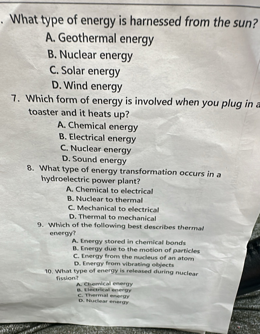 What type of energy is harnessed from the sun?
A. Geothermal energy
B. Nuclear energy
C. Solar energy
D. Wind energy
7. Which form of energy is involved when you plug in a
toaster and it heats up?
A. Chemical energy
B. Electrical energy
C. Nuclear energy
D. Sound energy
8. What type of energy transformation occurs in a
hydroelectric power plant?
A. Chemical to electrical
B. Nuclear to thermal
C. Mechanical to electrical
D. Thermal to mechanical
9. Which of the following best describes thermal
energy?
A. Energy stored in chemical bonds
B. Energy due to the motion of particles
C. Energy from the nucleus of an atom
D. Energy from vibrating objects
10. What type of energy is released during nuclear
fission?
A. Chemical energy
B. Electrical energy
C. Thermal energy
D. Nuclear energy