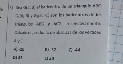 le 5) Sea G(2;3) el baricentro de un triangulo ABC.
G_1(4;6) G_2(3;-1) son los baricentros de los
triángulos ABG y ACG, respectivamente.
Calcule el producto de abscisas de los vértices
AyC
A) -20 B) -32 C) -44
D) 45 E) 30