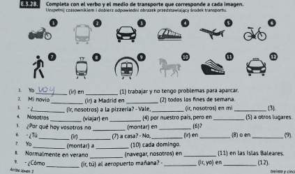 Completa con el verbo y el medio de transporte que corresponde a cada imagen. 
E.3.28. Urupełnij czasownikiem i dobierz odpowiedni obrazek przedstawiający środek transportu. 
1. Yo_ (ir) en _(1) trabajar y no tengo problemas para aparcar, 
2. Mil navio _ (ir) a Madrid en _(2) todos los fines de semana. 
3 -2_ (Ir, nosotros) a la pizzería? - Vale, _(ir, nosotros) en mi_ (3) 
Nosotros (viajar) en_ 4) por nuestro país, pero en _(5) a otros lugares. 
5. ¿Por qué hoy vasotros no _(montar) en _(6)? 
6. - ¿Tú B (7) a casa? - No, 
7. Yo __(montar) a _(10) cada domingo. (ir) en_ (8)o en _(9). 
_ 
Normalmente en verano (navegar, nosotros) en _(11) en las Islas Baleares. 
9. - ¿Cámo _(ir, tú) all aeropuerto mañana? _ (ir,yo) en _(1 2). 
Arribo Joven 1 teinta y cin