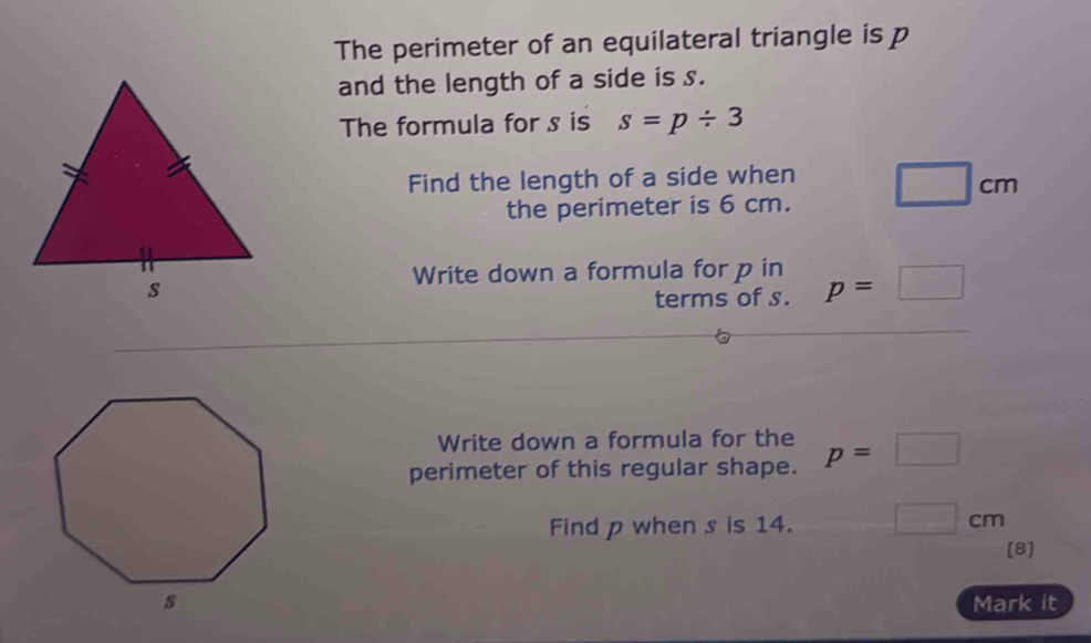 The perimeter of an equilateral triangle is p
and the length of a side is s. 
The formula for s is s=p/ 3
Find the length of a side when □ cm
the perimeter is 6 cm. 
Write down a formula for p in p=□
terms of s. 
Write down a formula for the 
perimeter of this regular shape. p=□
Find p when s is 14. □ cm
[8] 
Mark it