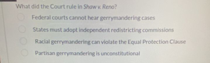 What did the Court rule in Shaw v. Reno?
Federal courts cannot hear gerrymandering cases
States must adopt independent redistricting commissions
Racial gerrymandering can violate the Equal Protection Clause
Partisan gerrymandering is unconstitutional