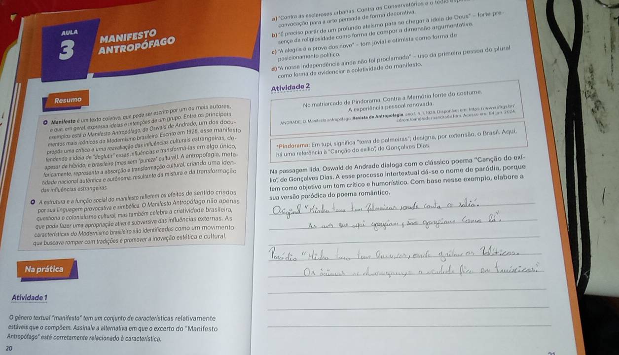 a) 'Contra as escleroses urbanas. Contra os Conservatórios e o tédia
convocação para a arte pensada de forma decorativa.
antropófago b) 'É preciso partir de um profundo ateísmo para se chegar à ideia de Deus' - forte pre-
AULA
sença da religiosidade como forma de compor a dimensão argumentativa.
3 MANIFESTO
c) 'A alegria é a prova dos nove' - tom jovial e otimista como forma de
posicionamento político.
d) 'A nossa independência ainda não foi proclamada'' - uso da primeira pessoa do plural
como forma de evidenciar a coletividade do manifesto.
Atividade 2
Resumo
O Manifesto é um texto coletivo, que pode ser escrito por um ou mais autores, No matriarcado de Pindorama. Contra a Memória fonte do costume.
exemplos está o Manifesto Antropófago, de Oswald de Andrade, um dos docu- A experiência pessoal renovada.
e que, em geral, expressa ideias e intenções de um grupo. Entre os principais
mentos mais icônicos do Modernismo brasileiro. Escrito em 1928, esse manifesto  ANDRADE, O. Manifesto antropólago, Revista de Antropofagia, ano 1, n. 1, 1928, Disponível em: https://wwwüfrgs bri
propôs uma crítica e uma reavaliação das influências culturais estrangeiras, de- cdrom/oandrade/oandrade ktm. Acesso em. 64 jun. 2024
fendendo a ideia de "deglutir" essas influências e transformá-las em algo único, *Pindorama: Em tupi, significa "terra de palmeiras"; designa, por extensão, o Brasil. Aqui,
apesar de híbrido, e brasileiro (mas sem 'pureza'' cultural). A antropofagia, meta- há uma referência à ''Canção do exílio'' de Gonçalves Dias.
foricamente, representa a absorção e transformação cultural, criando uma iden-
tidade nacional autêntica e autônoma, resultante da mistura e da transformação Na passagem lida, Oswald de Andrade dialoga com o clássico poema "Canção do exí-
lio'' de Gonçalves Dias. A esse processo intertextual dá-se o nome de paródia, porque
das influências estrangeiras.
A estrutura e a função social do manifesto refletem os efeitos de sentido criados tem como objetivo um tom crítico e humorístico. Com base nesse exemplo, elabore a
por sua linguagem provocativa e simbólica. O Manifesto Antropófago não apenas sua versão paródica do poema romântico.
questiona o colonialismo cultural, mas também celebra a criatividade brasileira,
que pode fazer uma apropriação ativa e subversiva das influências externas. As_
características do Modernísmo brasileiro são identificadas como um movimento
que buscava romper com tradições e promover a inovação estética e cultural._
_
Na prática
_
_
Atividade 1
_
_
O gênero textual 'manifesto' tem um conjunto de características relativamente
estáveis que o compõem. Assinale a alternativa em que o excerto do "Manifesto
Antropófago'' está corretamente relacionado à característica.
20