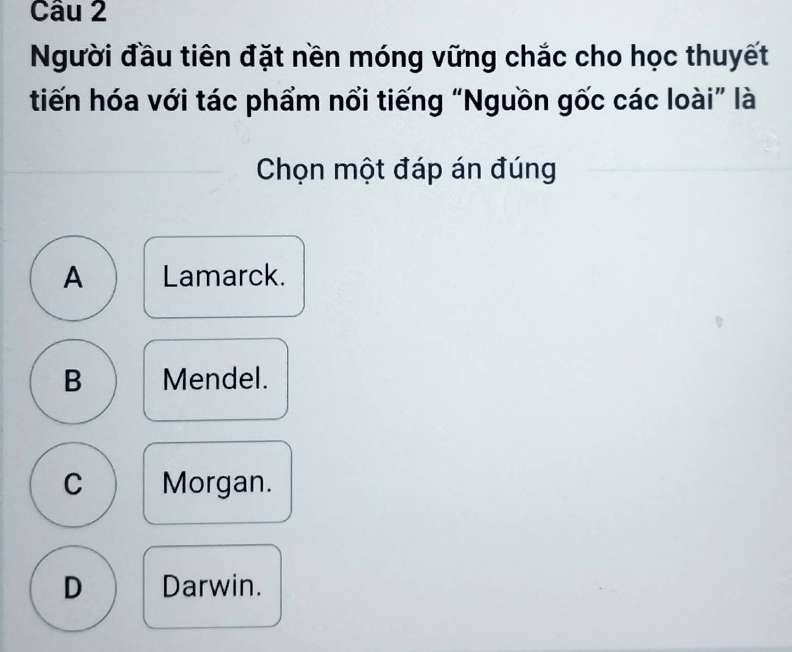 Người đầu tiên đặt nền móng vững chắc cho học thuyết
tiến hóa với tác phẩm nổi tiếng “Nguồn gốc các loài” là
Chọn một đáp án đúng
A Lamarck.
B Mendel.
C Morgan.
D Darwin.