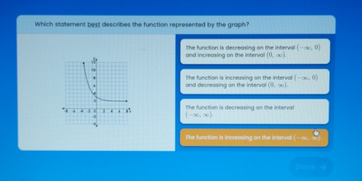 Which statement best describes the function represented by the graph?
The function is decreasing on the interval (-∈fty ,0)
and increasing on the interval (0,∈fty ).
The function is increasing on the interval (-∈fty ,0)
and decreasing on the interval (0,∈fty ).
The function is decreasing on the interval
(-∈fty ,∈fty ).
The function is increasing on the interval -x, x
Done →