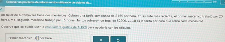 Resolver un problema de valores mixtos utilizando un sistema de... 
0/5 
Un taller de automóviles tiene dos mecánicos. Cobran una tarifa combinada de $155 por hora. En su auto más reciente, el primer mecánico trabajó por 20
horas, y el segundo mecánico trabajó por 15 horas. Juntos cobraron un total de $2700. ¿Cuál es la tarifa por hora que cobra cada mecánico? 
Observe que se puede usar la calculadora gráfica de ALEKS para ayudarie con los cálculos. 
Primer mecánico: s□ por hora