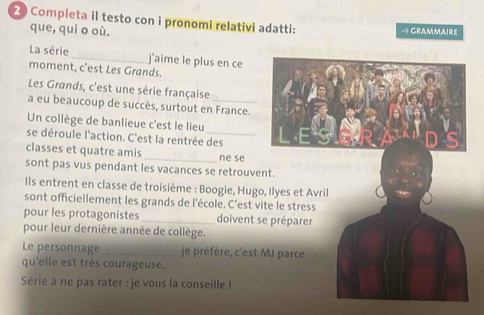 Completa il testo con i pronomi relativi adatti: → Grammaire 
que, qui o où. 
La série _j'aime le plus en ce 
moment, c'est Les Grands. 
Les Grands, c'est une série française 
a eu beaucoup de succès, surtout en France. 
Un collège de banlieue c'est le lieu 
se déroule l'action. C'est la rentrée des 
classes et quatre amis _ne se 
sont pas vus pendant les vacances se retrouve 
Ils entrent en classe de troisième : Boogie, Hugo 
sont officiellement les grands de l'école. C’est vi 
pour les protagonistes _doivent s 
pour leur dernière année de collège. 
Le personnage _ je préfère, c'est 
qu'elle est très courageuse. 
Série à ne pas rater : je vous la conseille !