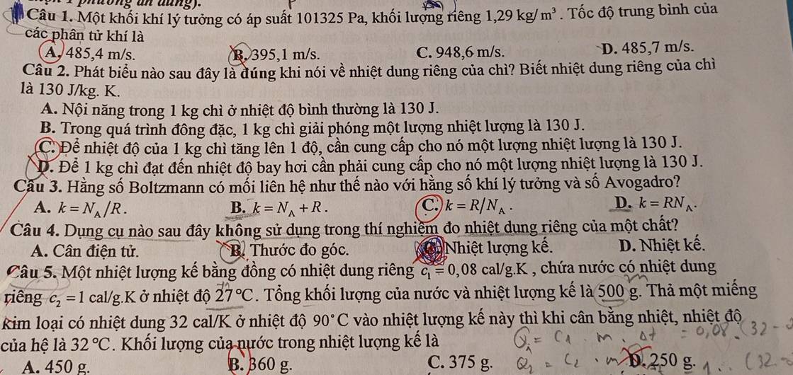 phuong an aung).
Câu 1. Một khối khí lý tưởng có áp suất 101325 Pa, khối lượng riêng 1,29kg/m^3.  Tốc độ trung bình của
các phân tử khí là
A, 485,4 m/s. R. 395,1 m/s. C. 948,6 m/s. D. 485,7 m/s.
Câu 2. Phát biểu nào sau đây là dúng khi nói về nhiệt dung riêng của chì? Biết nhiệt dung riêng của chì
là 130 J/kg. K.
A. Nội năng trong 1 kg chì ở nhiệt độ bình thường là 130 J.
B. Trong quá trình đông đặc, 1 kg chì giải phóng một lượng nhiệt lượng là 130 J.
C. Để nhiệt độ của 1 kg chỉ tăng lên 1 độ, cần cung cấp cho nó một lượng nhiệt lượng là 130 J.
Đ. Để 1 kg chì đạt đến nhiệt độ bay hơi cần phải cung cấp cho nó một lượng nhiệt lượng là 130 J.
Cầu 3. Hằng số Boltzmann có mối liên hệ như thế nào với hằng số khí lý tưởng và số Avogadro?
A. k=N_A/R. B. k=N_A+R. C. k=R/N_A. D. k=RN_A.
Câu 4. Dụng cụ nào sau đây không sử dụng trong thí nghiệm đo nhiệt dung riêng của một chất?
A. Cân điện tử. B. Thước đo góc. Nhiệt lượng kế. D. Nhiệt kế.
Câu 5. Một nhiệt lượng kế bằng đồng có nhiệt dung riêng c_1=0,08cal/g.K , chứa nước có nhiệt dung
riêng c_2=1 ca |/g :K ở nhiệt độ 27°C. Tổng khối lượng của nước và nhiệt lượng kế là 500 g. Thả một miếng
kim loại có nhiệt dung 32 cal/K ở nhiệt độ 90°C vào nhiệt lượng kế này thì khi cân bằng nhiệt, nhiệt độ
của hệ là 32°C. Khối lượng của nước trong nhiệt lượng kế là
D. 2
A. 450 g. B. 360 g. C. 375 g