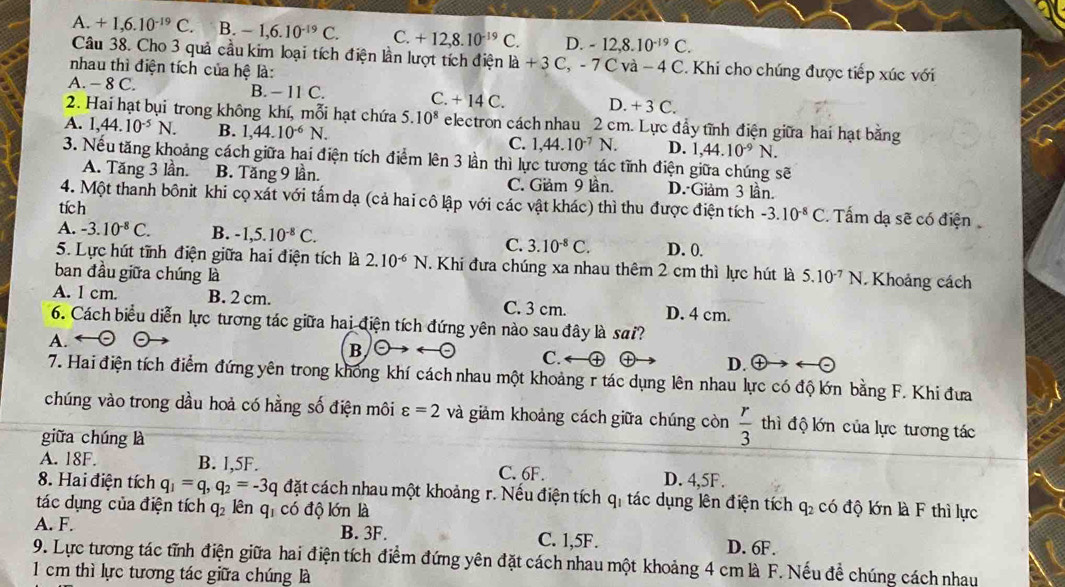 A. +1,6.10^(-19)C. B. -1,6.10^(-19)C. C. +12,8.10^(-19)C. D. -12,8.10^(-19)C.
Câu 38. Cho 3 quả cầu kim loại tích điện lần lượt tích điện là - +3C,-7Cv à 4C C. Khi cho chúng được tiếp xúc với
nhau thì điện tích của hệ là:
A. -8C B. - 11 C. C. +14C. D. +3C.
2. Hai hạt bụi trong không khí, mỗi hạt chứa 5.10^8 electron cách nhau 2 cm. Lực đẩy tĩnh điện giữa hai hạt bằng
A. 1,44.10^(-5)N. B. 1,44.10^(-6)N.
C. 1,44.10^(-7)N. D. 1,44.10^(-9)N.
3. Nếu tăng khoảng cách giữa hai điện tích điểm lên 3 lần thì lực tương tác tĩnh điện giữa chúng sẽ
A. Tăng 3 lần. B. Tăng 9 lần. C. Giảm 9 lần. D. Giảm 3 lần.
4. Một thanh bônit khi cọ xát với tấm dạ (cả hai cô lập với các vật khác) thì thu được điện tích -3.10^(-8)C Tấm dạ sẽ có điện
tích
A. -3.10^(-8)C. B. -1,5.10^(-8)C. C. 3.10^(-8)C. D. 0.
5. Lực hút tĩnh điện giữa hai điện tích là 2.10^(-6)N Khi đưa chúng xa nhau thêm 2 cm thì lực hút là
ban đầu giữa chúng là 5.10^(-7) N. Khoảng cách
A. I cm. B. 2 cm. C. 3 cm. D. 4 cm.
6. Cách biểu diễn lực tương tác giữa hai điện tích đứng yên nào sau đây là sai?
A.
B
C.
D.
7. Hai điện tích điểm đứng yên trong không khí cách nhau một khoảng r tác dụng lên nhau lực có độ lớn bằng F. Khi đưa
chúng vào trong dầu hoả có hằng số điện môi varepsilon =2 và giảm khoảng cách giữa chúng còn  r/3  thì độ lớn của lực tương tác
giữa chúng là
A. 18F. B. l,5F. C. 6F. D. 4,5F.
8. Hai điện tích q_1=q,q_2=-3q đặt cách nhau một khoảng r. Nếu điện tích q_1 tác dụng lên điện tích
tác dụng của điện tích q_2 lên qi có độ lớn là q_2 có độ lớn là F thì lực
A. F. B. 3F. C. 1,5F. D. 6F.
9. Lực tương tác tĩnh điện giữa hai điện tích điểm đứng yên đặt cách nhau một khoảng 4 cm là F. Nếu đề chúng cách nhau
1 cm thì lực tương tác giữa chúng là